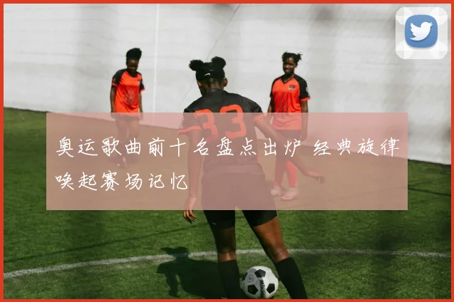 奥运歌曲前十名盘点出炉 经典旋律唤起赛场记忆