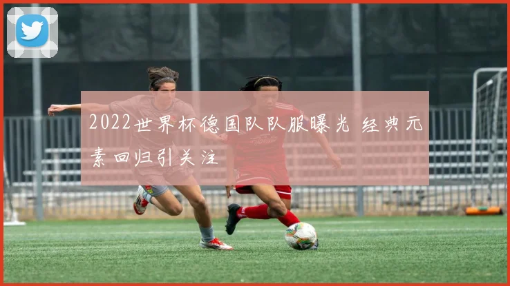2022世界杯德国队队服曝光 经典元素回归引关注
