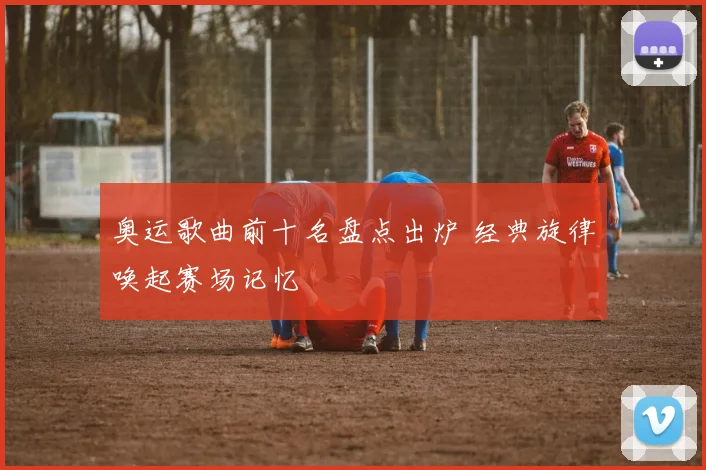 奥运歌曲前十名盘点出炉 经典旋律唤起赛场记忆