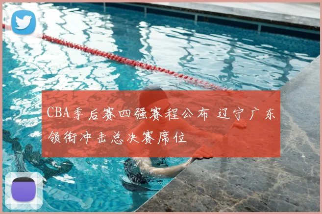 CBA季后赛四强赛程公布 辽宁广东领衔冲击总决赛席位