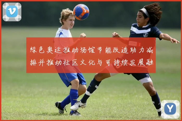 绿色奥运推动场馆节能改造助力减排并推动社区文化与可持续发展融合