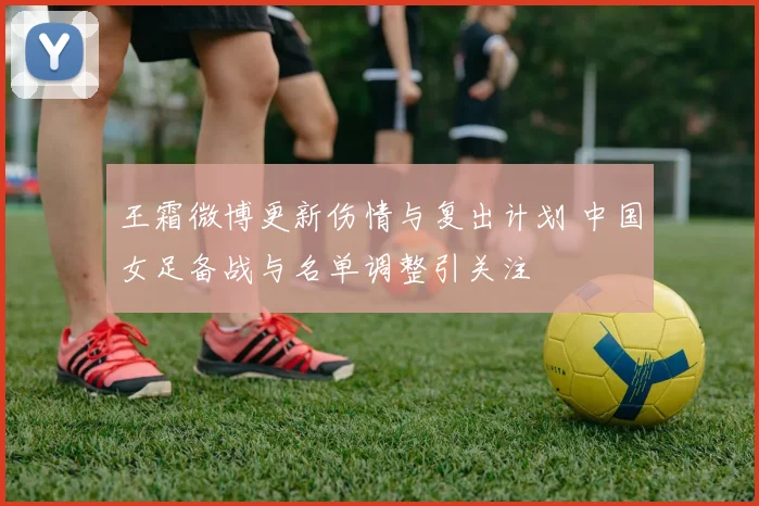 王霜微博更新伤情与复出计划 中国女足备战与名单调整引关注