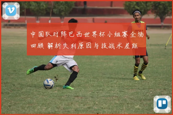 中国队对阵巴西世界杯小组赛全场回顾 解析失利原因与技战术差距