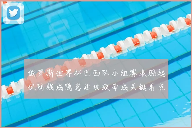 俄罗斯世界杯巴西队小组赛表现起伏防线成隐患进攻效率成关键看点