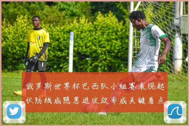 俄罗斯世界杯巴西队小组赛表现起伏防线成隐患进攻效率成关键看点