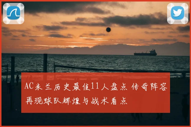 AC米兰历史最佳11人盘点 传奇阵容再现球队辉煌与战术看点