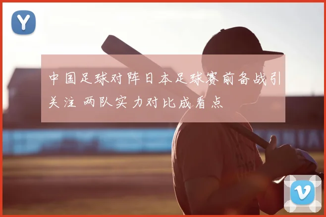 中国足球对阵日本足球赛前备战引关注 两队实力对比成看点