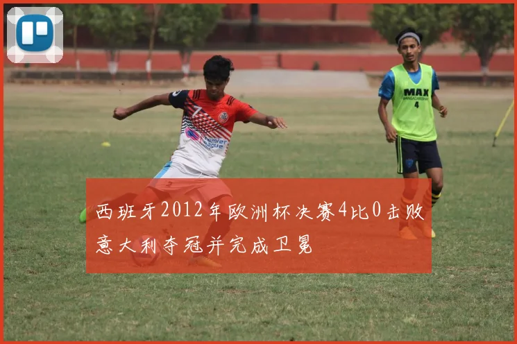 西班牙2012年欧洲杯决赛4比0击败意大利夺冠并完成卫冕