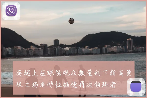 英超上座球场观众数量创下新高曼联主场老特拉福德再次领跑者