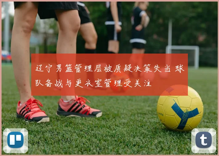 辽宁男篮管理层被质疑决策失当 球队备战与更衣室管理受关注