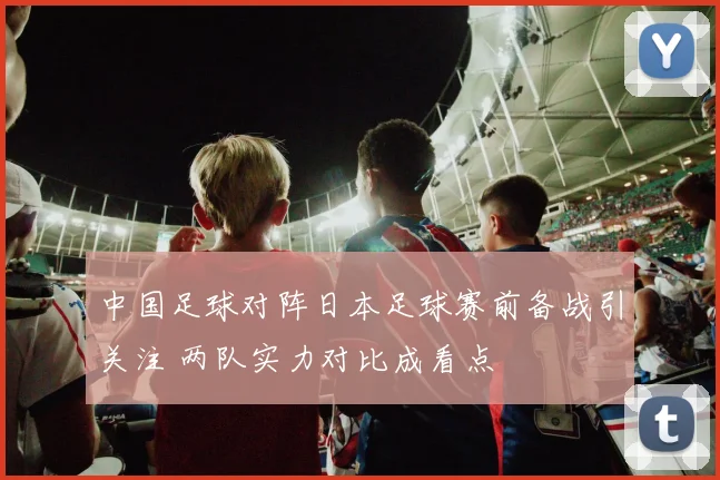中国足球对阵日本足球赛前备战引关注 两队实力对比成看点