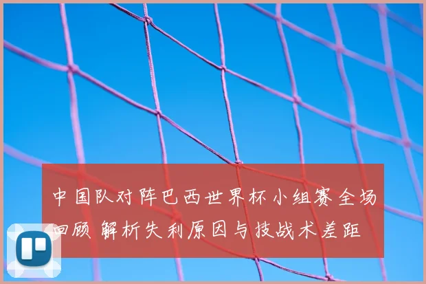 中国队对阵巴西世界杯小组赛全场回顾 解析失利原因与技战术差距