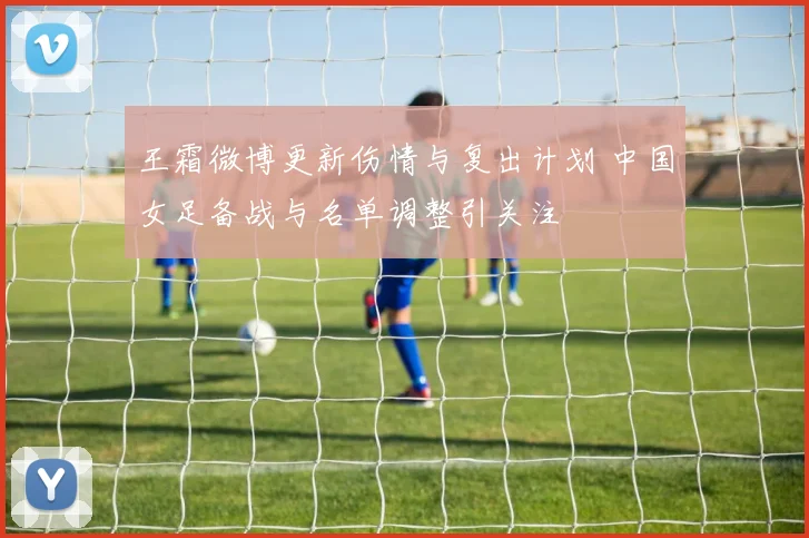 王霜微博更新伤情与复出计划 中国女足备战与名单调整引关注