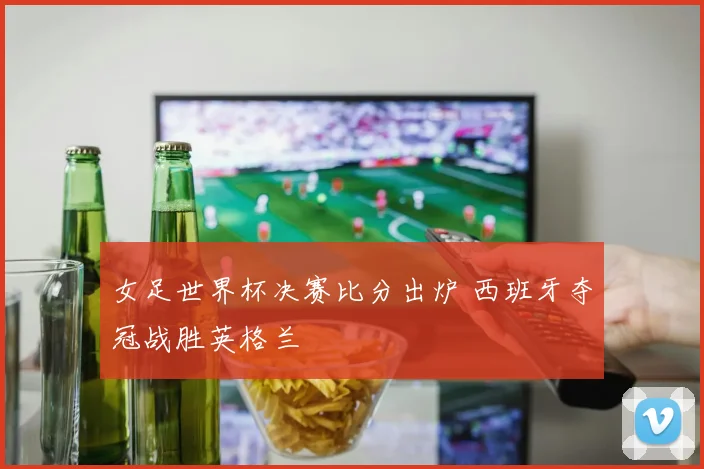 女足世界杯决赛比分出炉 西班牙夺冠战胜英格兰