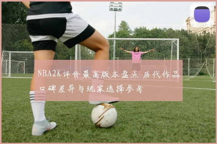 NBA2K评价最高版本盘点 历代作品口碑差异与玩家选择参考