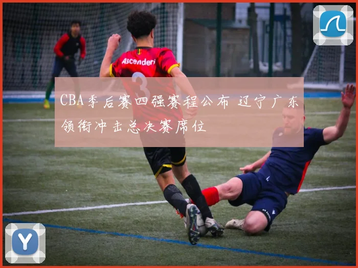 CBA季后赛四强赛程公布 辽宁广东领衔冲击总决赛席位