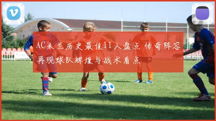 AC米兰历史最佳11人盘点 传奇阵容再现球队辉煌与战术看点