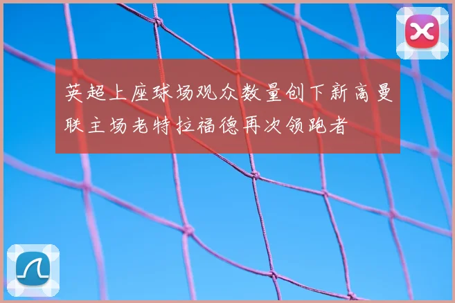 英超上座球场观众数量创下新高曼联主场老特拉福德再次领跑者