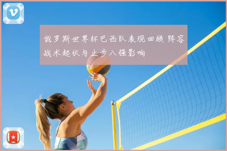 俄罗斯世界杯巴西队表现回顾 阵容战术起伏与止步八强影响