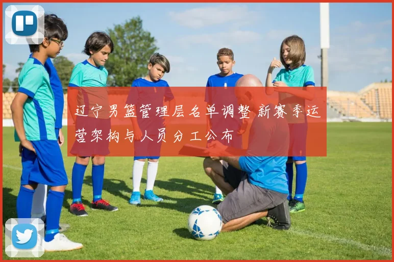 辽宁男篮管理层名单调整 新赛季运营架构与人员分工公布