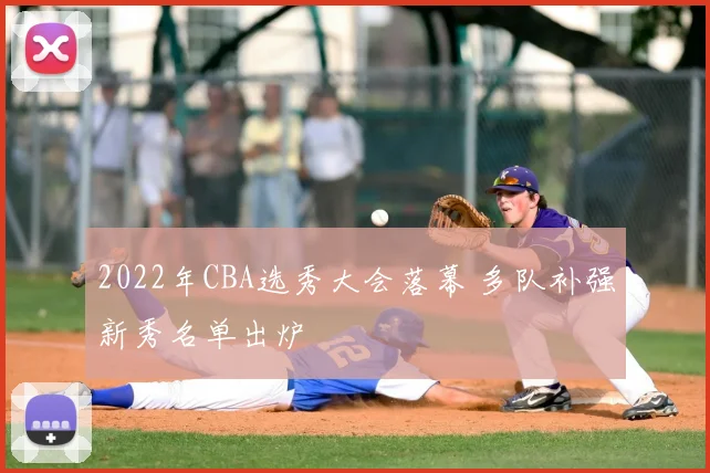 2022年CBA选秀大会落幕 多队补强新秀名单出炉