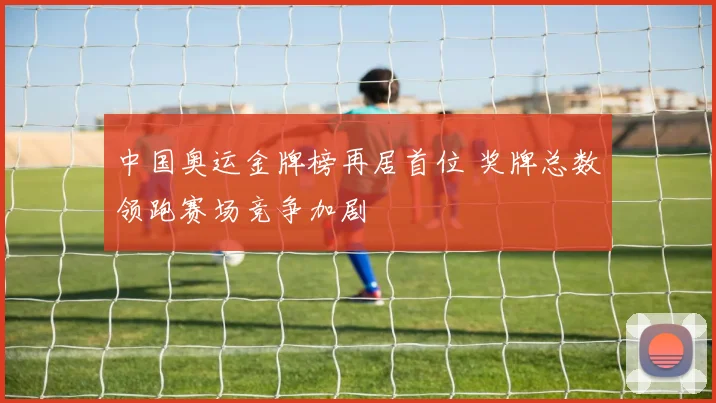 中国奥运金牌榜再居首位 奖牌总数领跑赛场竞争加剧