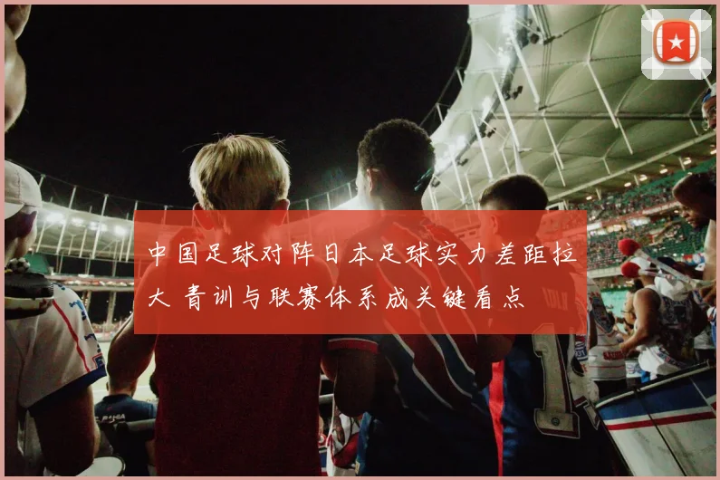 中国足球对阵日本足球实力差距拉大 青训与联赛体系成关键看点
